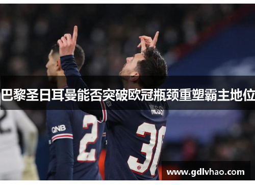 巴黎圣日耳曼能否突破欧冠瓶颈重塑霸主地位