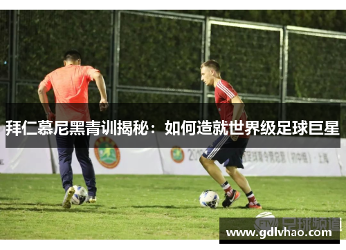 拜仁慕尼黑青训揭秘:如何造就世界级足球巨星 拜仁慕尼黑青训揭秘:如何造就世界级足球巨星