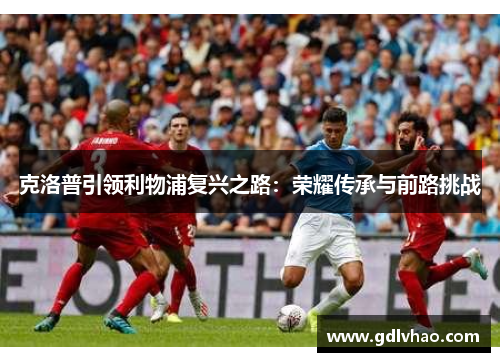 克洛普引领利物浦复兴之路:荣耀传承与前路挑战 克洛普引领利物浦复兴之路:荣耀传承与前路挑战