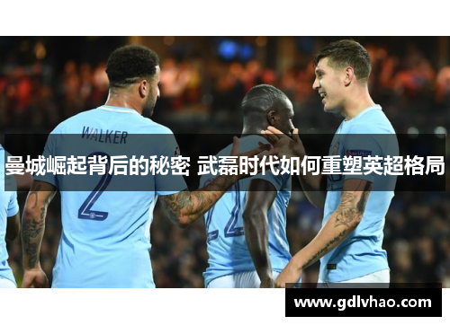 曼城崛起背后的秘密 武磊时代如何重塑英超格局