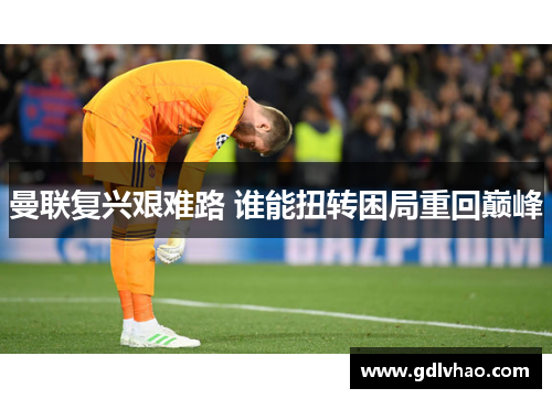 曼联复兴艰难路 谁能扭转困局重回巅峰 曼联复兴艰难路 谁能扭转困局重回巅峰