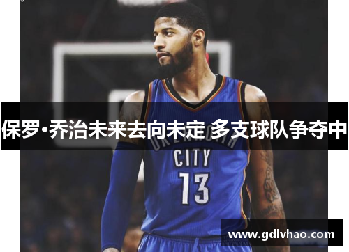 保罗·乔治未来去向未定 多支球队争夺中 保罗·乔治未来去向未定 多支球队争夺中
