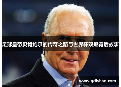 足球皇帝贝肯鲍尔的传奇之路与世界杯双冠背后故事