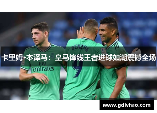 卡里姆·本泽马:皇马锋线王者进球如潮震撼全场 卡里姆·本泽马:皇马锋线王者进球如潮震撼全场