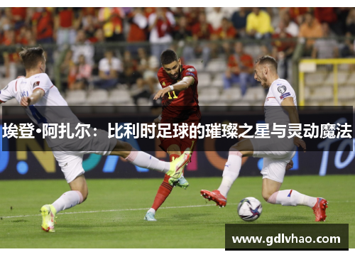 埃登·阿扎尔：比利时足球的璀璨之星与灵动魔法