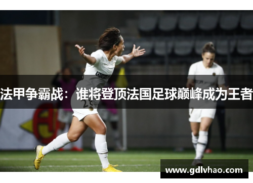 法甲争霸战：谁将登顶法国足球巅峰成为王者