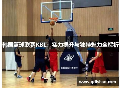 韩国篮球联赛KBL：实力提升与独特魅力全解析