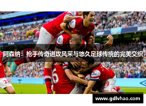 阿森纳：枪手传奇进攻风采与悠久足球传统的完美交织