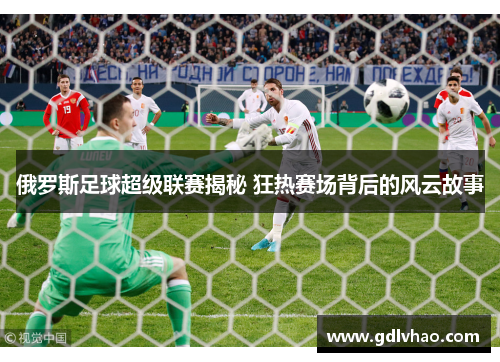 俄罗斯足球超级联赛揭秘 狂热赛场背后的风云故事