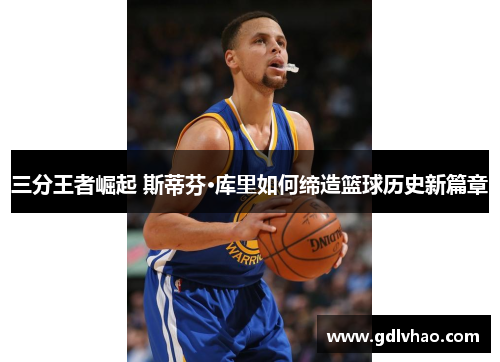 三分王者崛起 斯蒂芬·库里如何缔造篮球历史新篇章