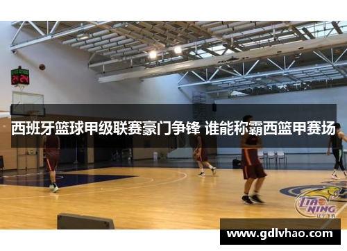 西班牙篮球甲级联赛豪门争锋 谁能称霸西篮甲赛场