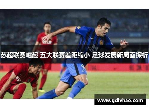 苏超联赛崛起 五大联赛差距缩小 足球发展新局面探析