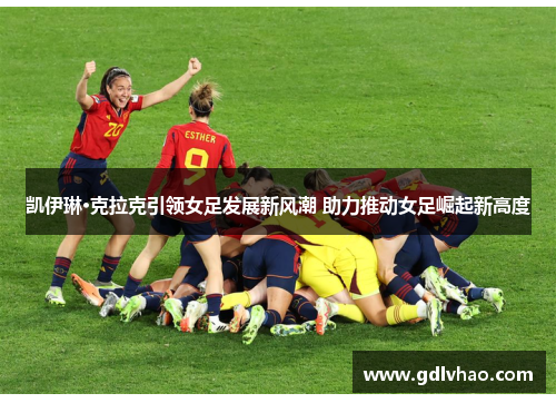 凯伊琳·克拉克引领女足发展新风潮 助力推动女足崛起新高度