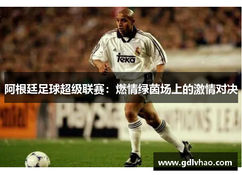 阿根廷足球超级联赛:燃情绿茵场上的激情对决 阿根廷足球超级联赛:燃情绿茵场上的激情对决