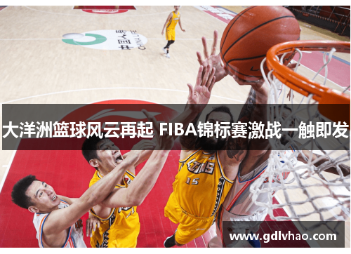 大洋洲篮球风云再起 FIBA锦标赛激战一触即发 大洋洲篮球风云再起 FIBA锦标赛激战一触即发