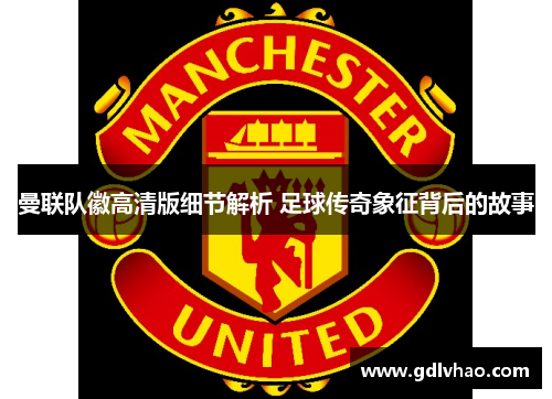 曼联队徽高清版细节解析 足球传奇象征背后的故事