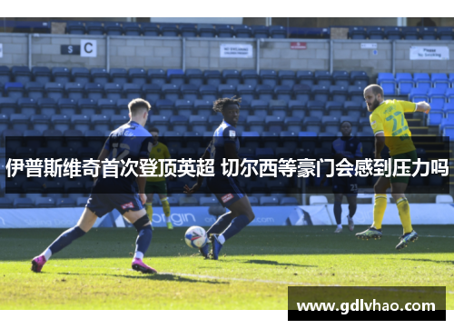 伊普斯维奇首次登顶英超 切尔西等豪门会感到压力吗